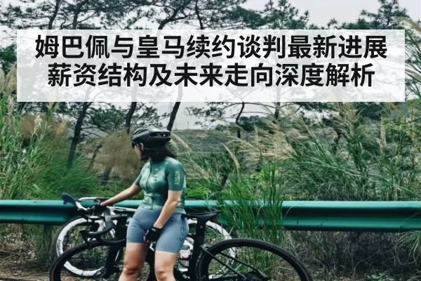 姆巴佩与皇马续约谈判最新进展薪资结构及未来走向深度解析 - c7
