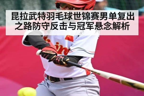 昆拉武特羽毛球世锦赛男单复出之路防守反击与冠军悬念解析（c7 app）